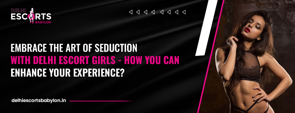 Embrace the Art of Seduction with Delhi Escort Girls How You Can Enhance Your Experience