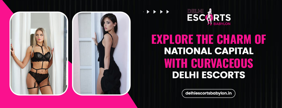 Explore the Charm of National Capital with Curvaceous Delhi Escorts