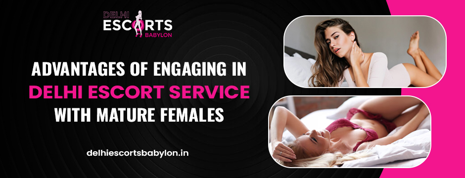 Advantages of Engaging in Delhi Escort Service with Mature Females