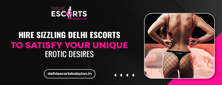 Hire Sizzling Delhi Escorts to Satisfy Your Unique Erotic Desires