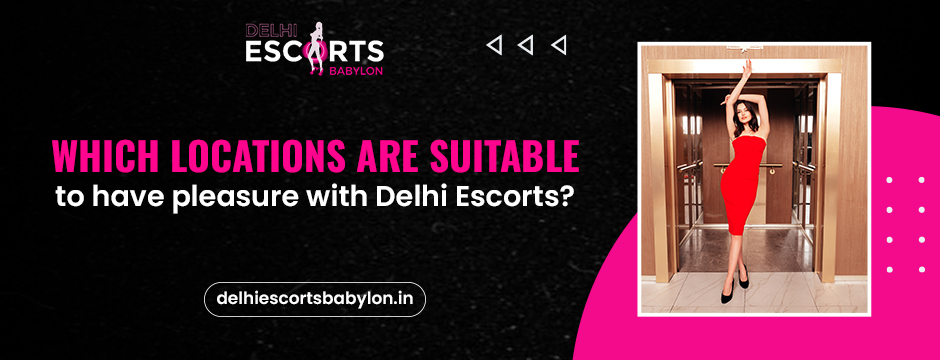 Which Locations are suitable to have pleasure with Delhi Escorts