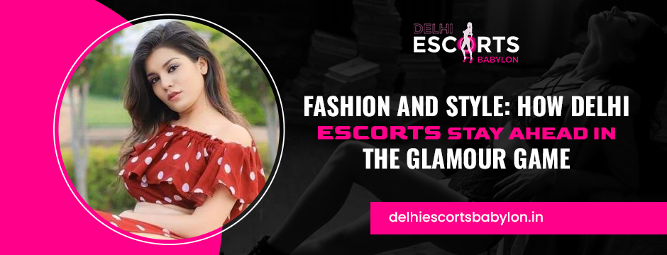 Fashion and Style_ How Delhi Escorts Stay Ahead in the Glamour Game