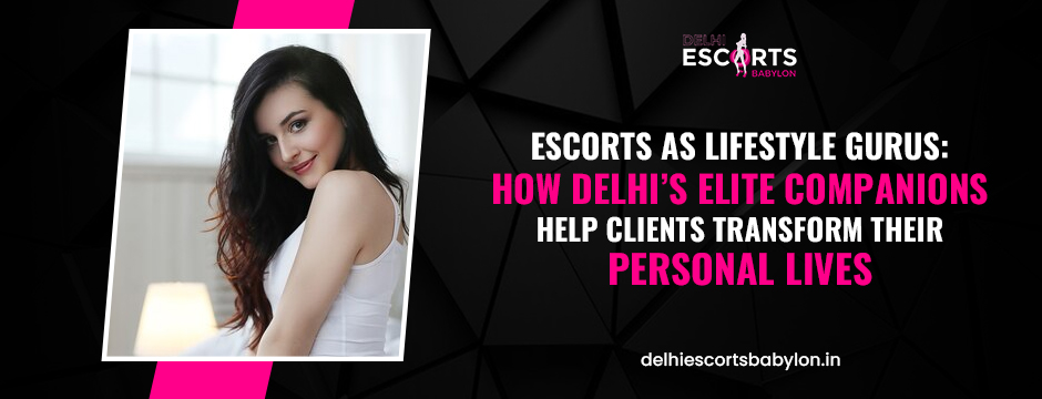 Escorts as Lifestyle Gurus_ How Delhi’s Elite Companions Help Clients Transform Their Personal Lives