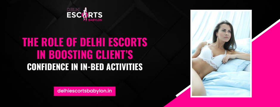 The Role of Delhi Escorts in Boosting Client’s Confidence in In-Bed Activities