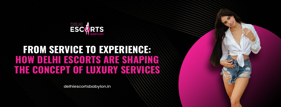 From Service to Experience: How Delhi Escorts Are Shaping the Concept of Luxury Services